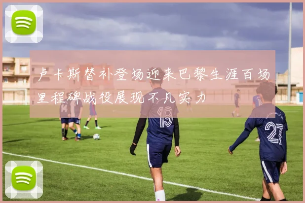 卢卡斯替补登场迎来巴黎生涯百场里程碑战役展现不凡实力