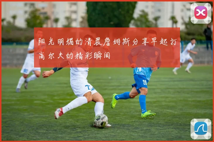 阳光明媚的清晨詹姆斯分享早起打高尔夫的精彩瞬间