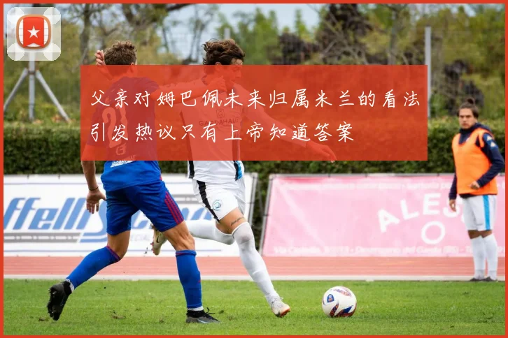 父亲对姆巴佩未来归属米兰的看法引发热议只有上帝知道答案