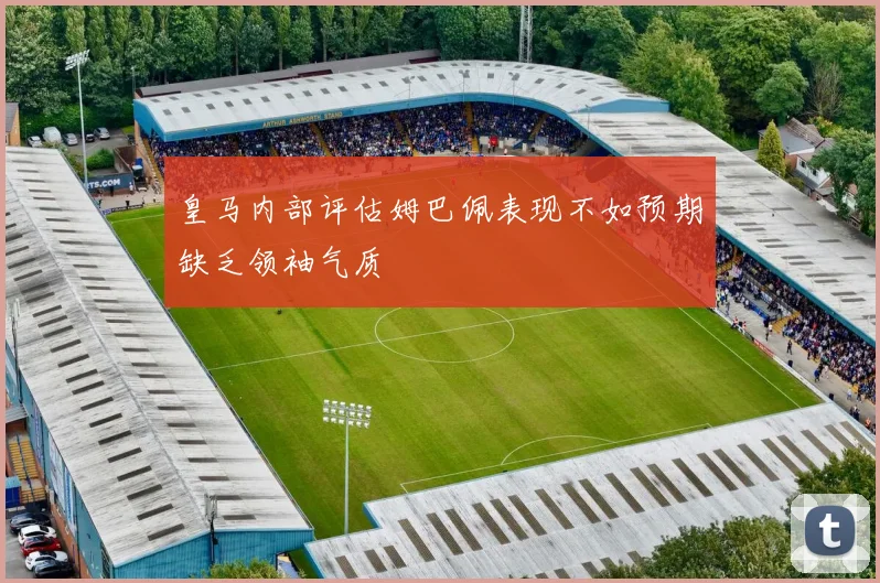 皇马内部评估姆巴佩表现不如预期缺乏领袖气质