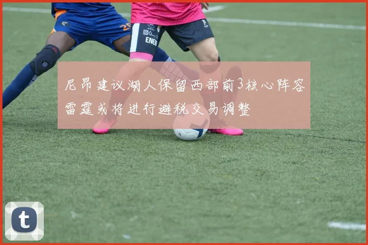 尼昂建议湖人保留西部前3核心阵容雷霆或将进行避税交易调整