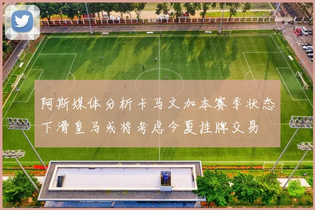 阿斯媒体分析卡马文加本赛季状态下滑皇马或将考虑今夏挂牌交易