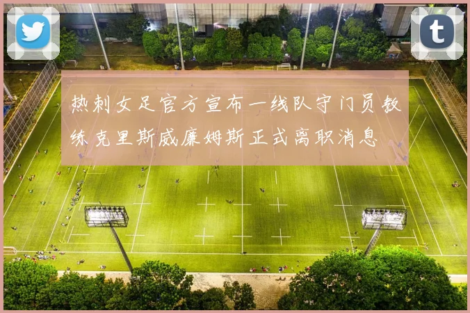 热刺女足官方宣布一线队守门员教练克里斯威廉姆斯正式离职消息